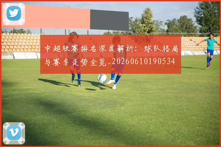 中超联赛排名深度解析：球队格局与赛季走势全览_20260610190534