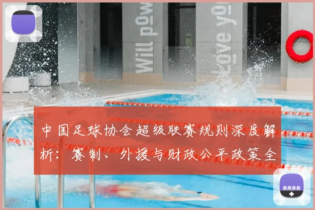中国足球协会超级联赛规则深度解析：赛制、外援与财政公平政策全解读
