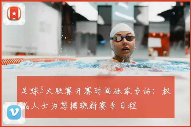 足球5大联赛开赛时间独家专访：权威人士为您揭晓新赛季日程