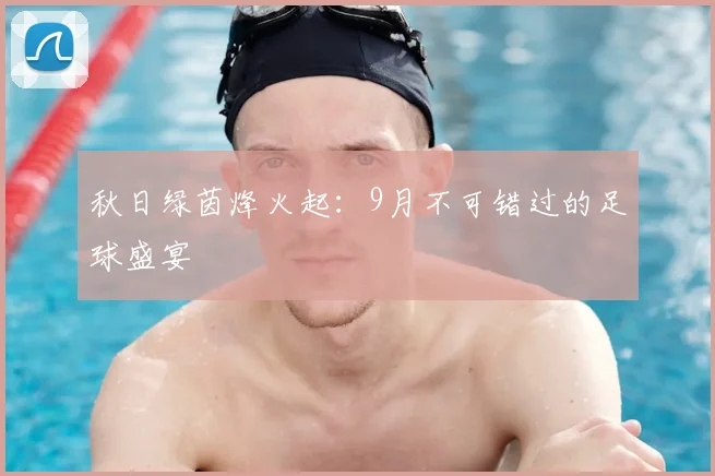 秋日绿茵烽火起：9月不可错过的足球盛宴