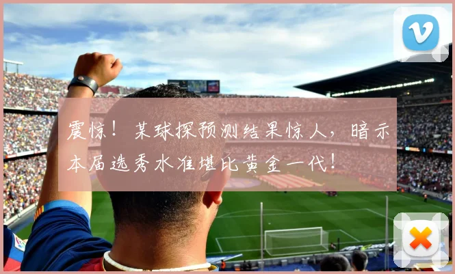震惊！某球探预测结果惊人，暗示本届选秀水准堪比黄金一代！