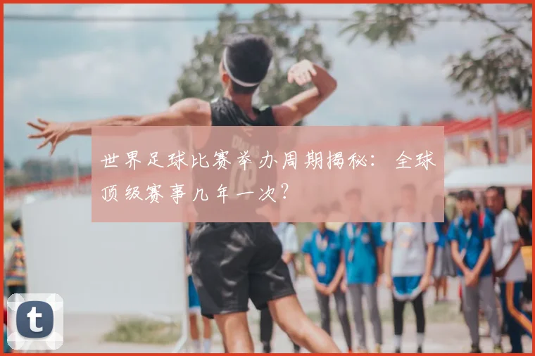 世界足球比赛举办周期揭秘：全球顶级赛事几年一次？
