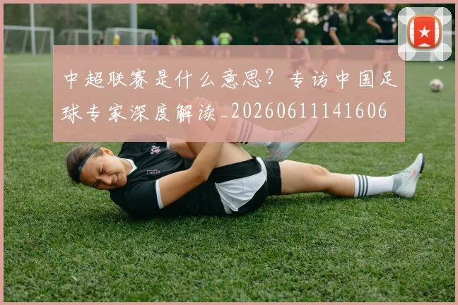 中超联赛是什么意思？专访中国足球专家深度解读_20260611141606