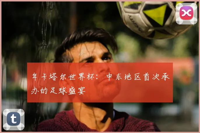 年卡塔尔世界杯：中东地区首次承办的足球盛宴