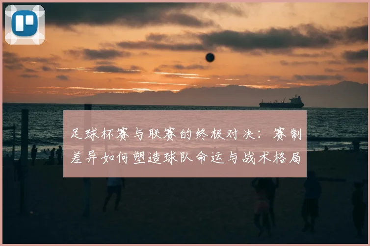 足球杯赛与联赛的终极对决：赛制差异如何塑造球队命运与战术格局
