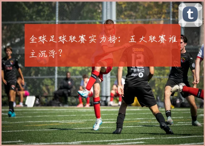 全球足球联赛实力榜:五大联赛谁主沉浮?